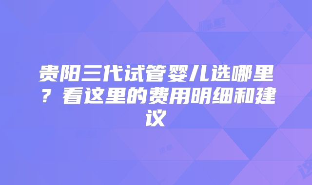 贵阳三代试管婴儿选哪里？看这里的费用明细和建议