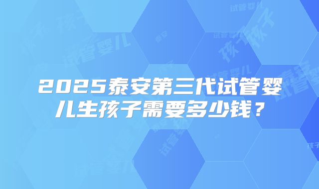 2025泰安第三代试管婴儿生孩子需要多少钱?