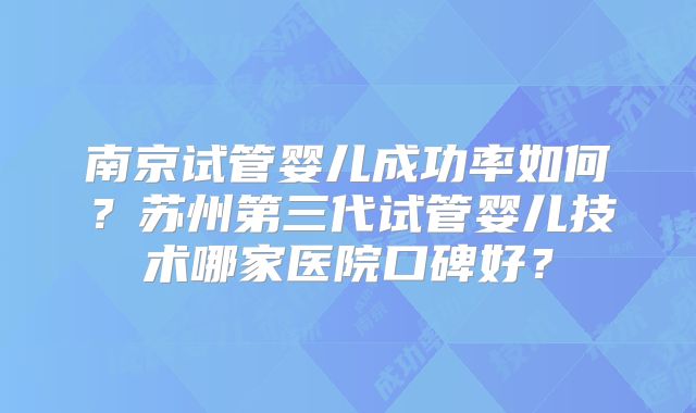 南京试管婴儿成功率如何？苏州第三代试管婴儿技术哪家医院口碑好？