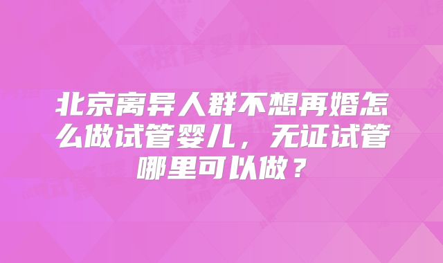 北京离异人群不想再婚怎么做试管婴儿，无证试管哪里可以做？