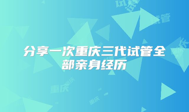 分享一次重庆三代试管全部亲身经历
