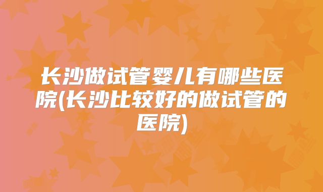 长沙做试管婴儿有哪些医院(长沙比较好的做试管的医院)