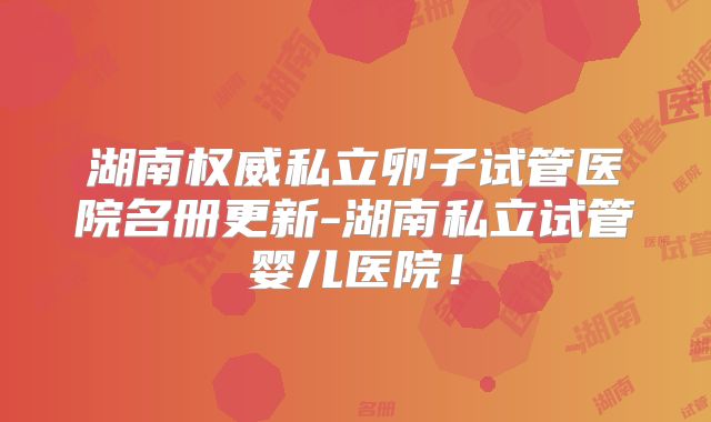 湖南权威私立卵子试管医院名册更新-湖南私立试管婴儿医院！