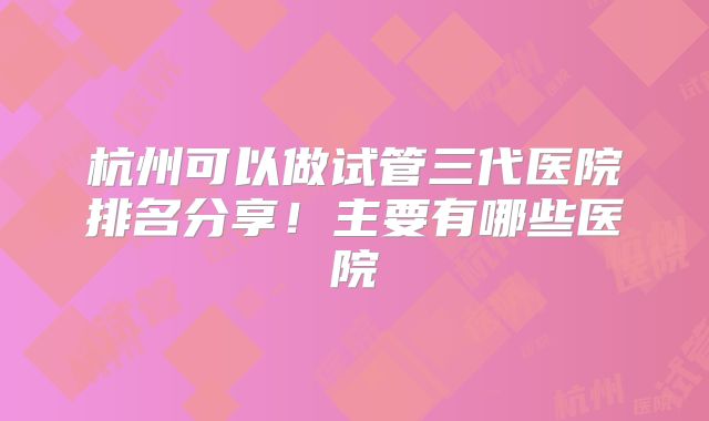 杭州可以做试管三代医院排名分享！主要有哪些医院