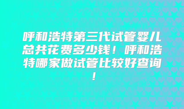 呼和浩特第三代试管婴儿总共花费多少钱！呼和浩特哪家做试管比较好查询！