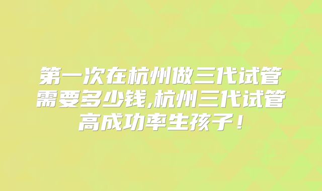 第一次在杭州做三代试管需要多少钱,杭州三代试管高成功率生孩子！