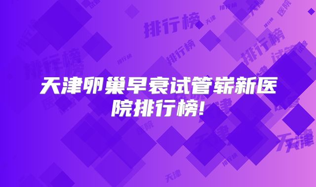 天津卵巢早衰试管崭新医院排行榜!