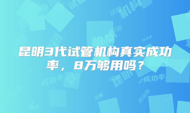 昆明3代试管机构真实成功率,8万够用吗?