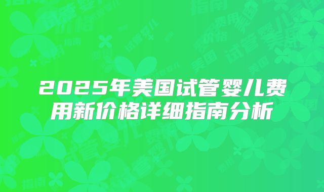 2025年美国试管婴儿费用新价格详细指南分析