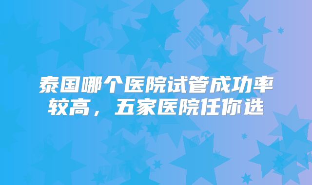 泰国哪个医院试管成功率较高，五家医院任你选