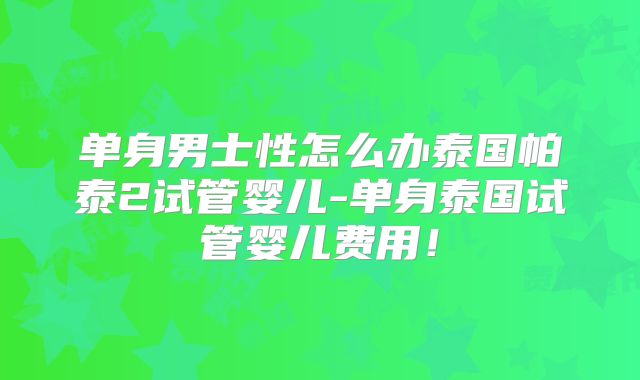 单身男士性怎么办泰国帕泰2试管婴儿-单身泰国试管婴儿费用！