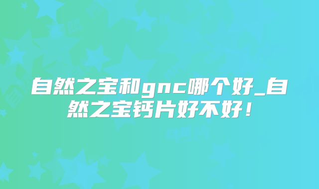 自然之宝和gnc哪个好_自然之宝钙片好不好！