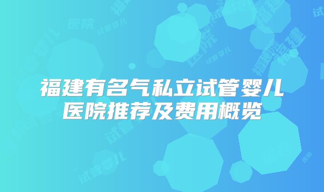 福建有名气私立试管婴儿医院推荐及费用概览
