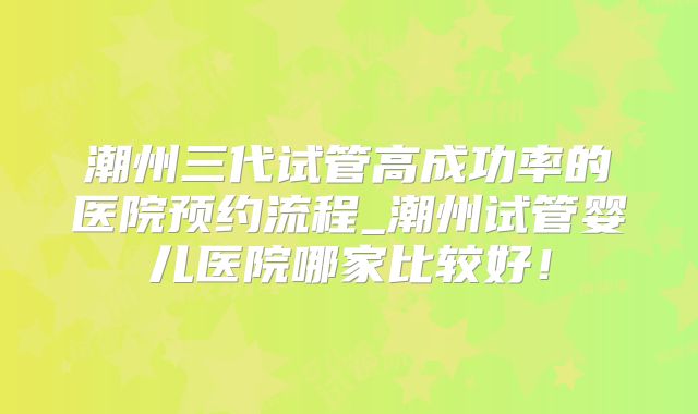 潮州三代试管高成功率的医院预约流程_潮州试管婴儿医院哪家比较好!
