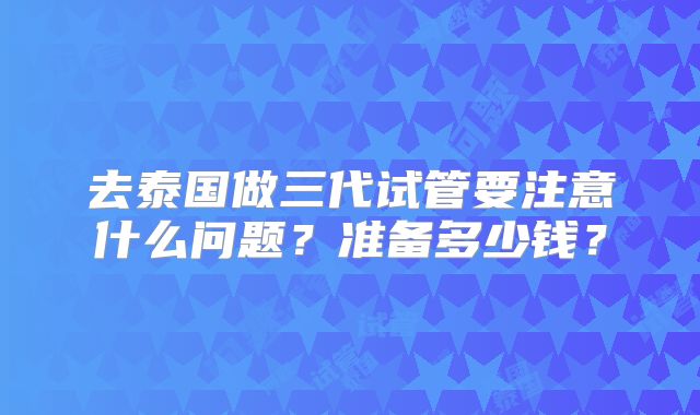 去泰国做三代试管要注意什么问题？准备多少钱？