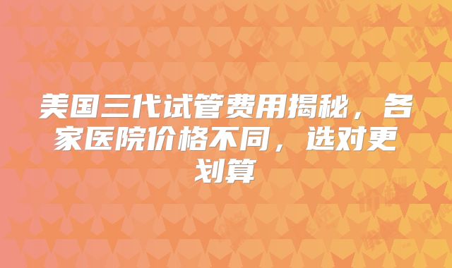 美国三代试管费用揭秘，各家医院价格不同，选对更划算