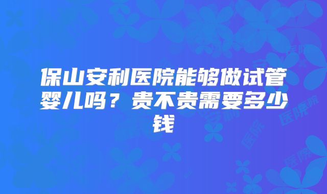 保山安利医院能够做试管婴儿吗？贵不贵需要多少钱