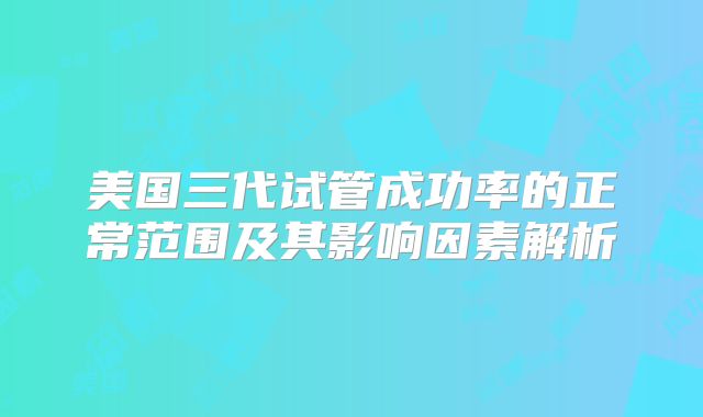 美国三代试管成功率的正常范围及其影响因素解析