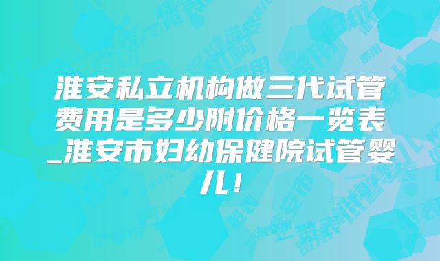 淮安私立机构做三代试管费用是多少附价格一览表_淮安市妇幼保健院试管婴儿！