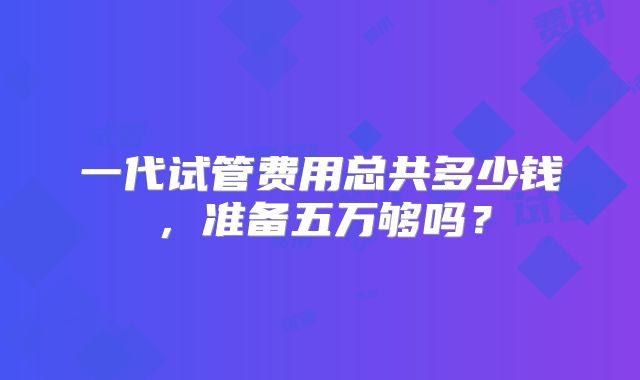 一代试管费用总共多少钱,准备五万够吗?