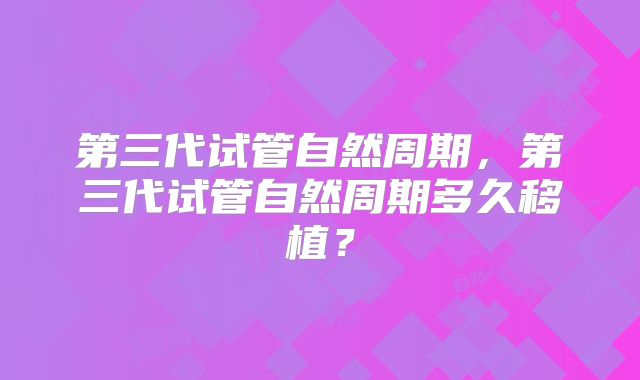 第三代试管自然周期,第三代试管自然周期多久移植?