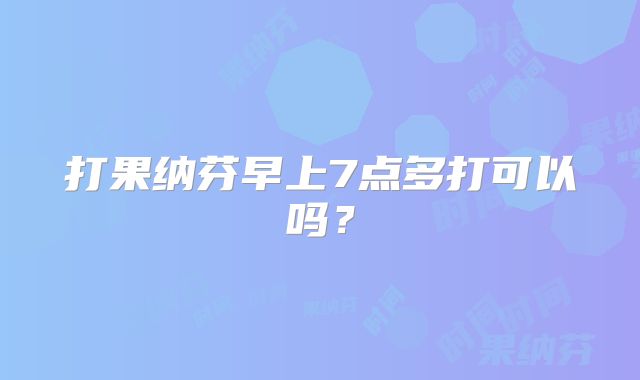 打果纳芬早上7点多打可以吗?