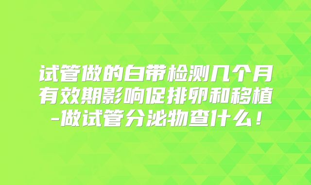 试管做的白带检测几个月有效期影响促排卵和移植-做试管分泌物查什么！