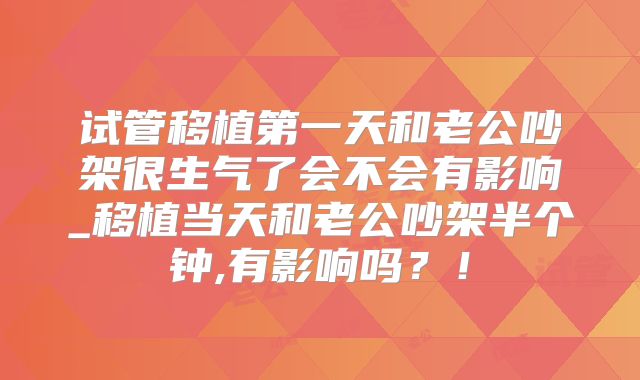 试管移植第一天和老公吵架很生气了会不会有影响_移植当天和老公吵架半个钟,有影响吗？！