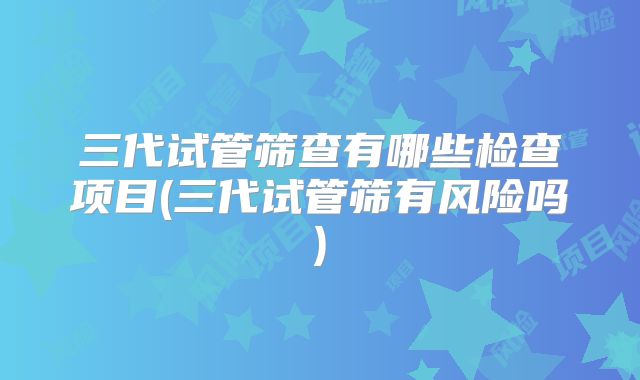 三代试管筛查有哪些检查项目(三代试管筛有风险吗)