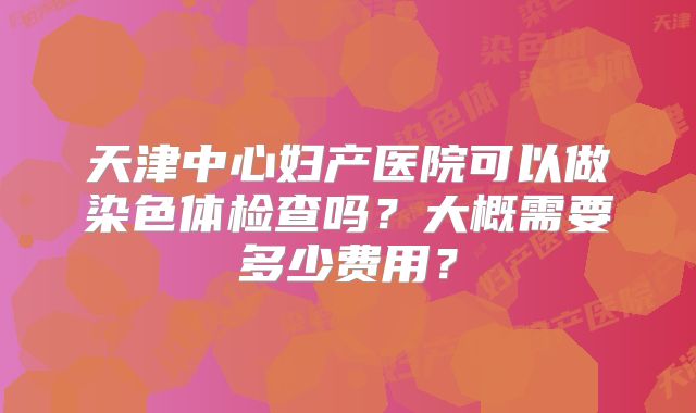 天津中心妇产医院可以做染色体检查吗?大概需要多少费用?