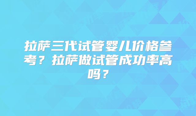 拉萨三代试管婴儿价格参考？拉萨做试管成功率高吗？