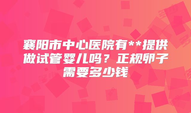 襄阳市中心医院有**提供做试管婴儿吗？正规卵子需要多少钱