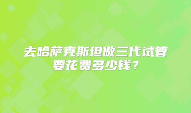 去哈萨克斯坦做三代试管要花费多少钱?