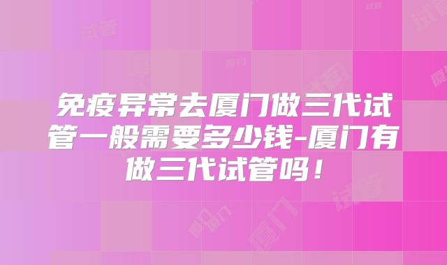 免疫异常去厦门做三代试管一般需要多少钱-厦门有做三代试管吗！