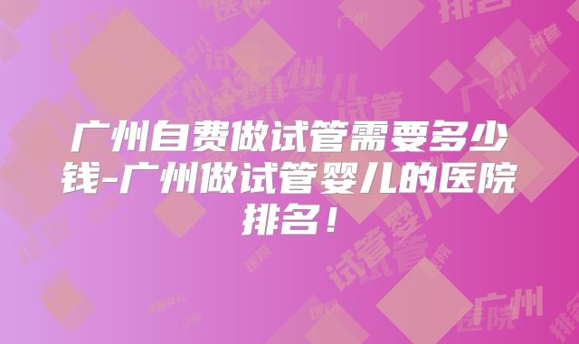 广州自费做试管需要多少钱-广州做试管婴儿的医院排名！