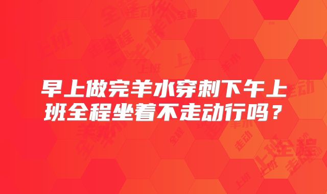 早上做完羊水穿刺下午上班全程坐着不走动行吗?