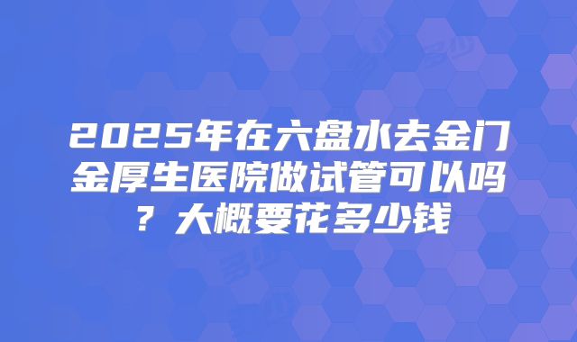 2025年在六盘水去金门金厚生医院做试管可以吗？大概要花多少钱