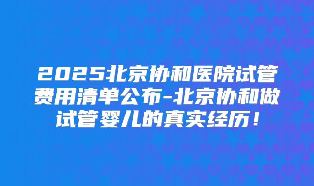 2025北京协和医院试管费用清单公布-北京协和做试管婴儿的真实经历!