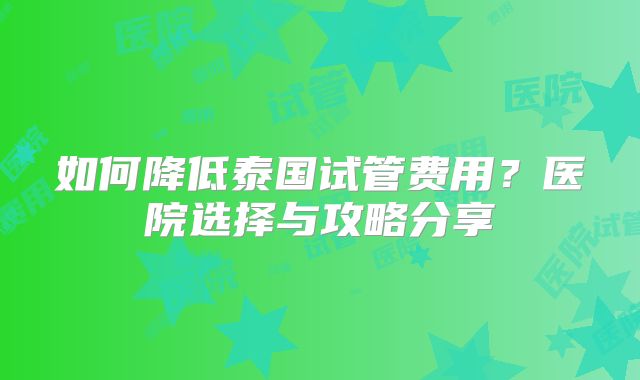 如何降低泰国试管费用？医院选择与攻略分享