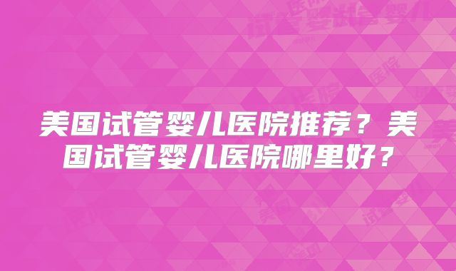 美国试管婴儿医院推荐？美国试管婴儿医院哪里好？