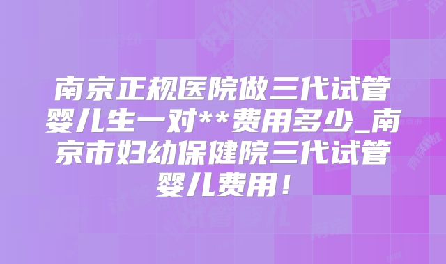 南京正规医院做三代试管婴儿生一对**费用多少_南京市妇幼保健院三代试管婴儿费用！