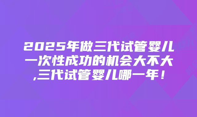 2025年做三代试管婴儿一次性成功的机会大不大,三代试管婴儿哪一年！