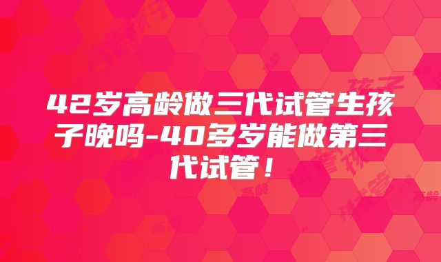 42岁高龄做三代试管生孩子晚吗-40多岁能做第三代试管！