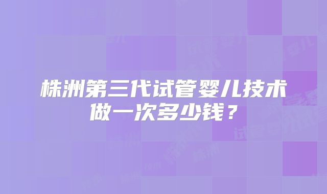 株洲第三代试管婴儿技术做一次多少钱？