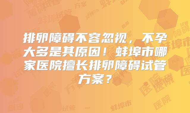 排卵障碍不容忽视，不孕大多是其原因！蚌埠市哪家医院擅长排卵障碍试管方案？