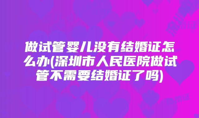 做试管婴儿没有结婚证怎么办(深圳市人民医院做试管不需要结婚证了吗)