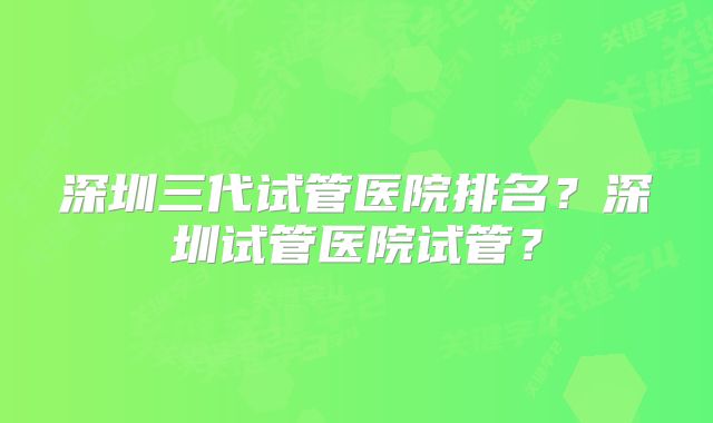 深圳三代试管医院排名?深圳试管医院试管?