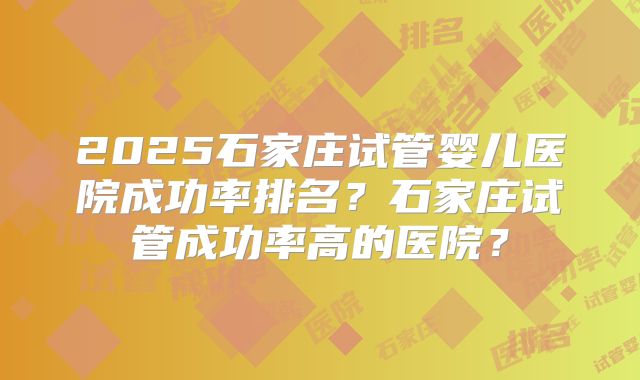2025石家庄试管婴儿医院成功率排名？石家庄试管成功率高的医院？