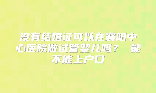 没有结婚证可以在襄阳中心医院做试管婴儿吗？ 能不能上户口