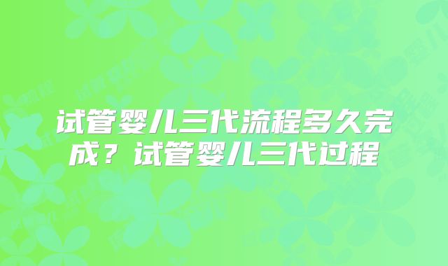 试管婴儿三代流程多久完成?试管婴儿三代过程